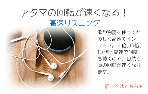 アタマの回転が速くなる！ 高速リスニング 歌や物語を使ってたのしく高速でインプット。４倍、６倍、10倍と高速で何度も聴くので、自然と頭の回転が速くなります。